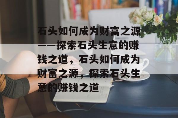 石头如何成为财富之源——探索石头生意的赚钱之道,石头如何成为财富之源,探索石头生意的赚钱之道 石头如何成为财富之源——探索石头生意的赚钱之道,石头如何成为财富之源,探索石头生意的赚钱之道