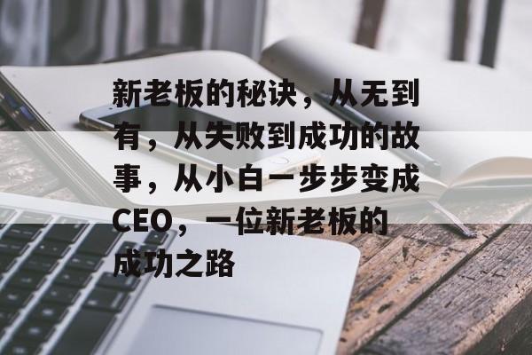 新老板的秘诀,从无到有,从失败到成功的故事,从小白一步步变成CEO,一位新老板的成功之路 新老板的秘诀,从无到有,从失败到成功的故事,从小白一步步变成CEO,一位新老板的成功之路