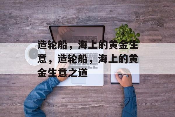 造轮船,海上的黄金生意,造轮船,海上的黄金生意之道 造轮船,海上的黄金生意,造轮船,海上的黄金生意之道