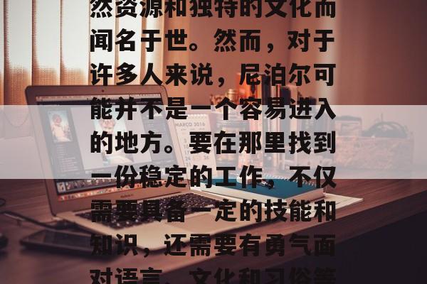 尼泊尔是一个充满魅力的国家,以其丰富的自然资源和独特的文化而闻名于世。然而,对于许多人来说,尼泊尔可能并不是一个容易进入的地方。要在那里找到一份稳定的工作,不仅需要具备一定的技能和知识,还需要有勇气面对语言、文化和习俗等挑战。,尼泊尔,挑战与机遇并存的魅力国度 尼泊尔是一个充满魅力的国家,以其丰富的自然资源和独特的文化而闻名于世。然而,对于许多人来说,尼泊尔可能并不是一个容易进入的地方。要在那里找到一份稳定的工作,不仅需要具备一定的技能和知识,还需要有勇气面对语言、文化和习俗等挑战。,尼泊尔,挑战与机遇并存的魅力国度