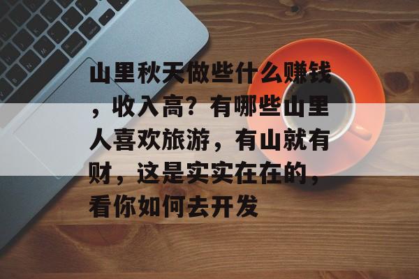 山里秋天做些什么赚钱,收入高?有哪些山里人喜欢旅游,有山就有财,这是实实在在的,看你如何去开发 山里秋天做些什么赚钱,收入高?有哪些山里人喜欢旅游,有山就有财,这是实实在在的,看你如何去开发