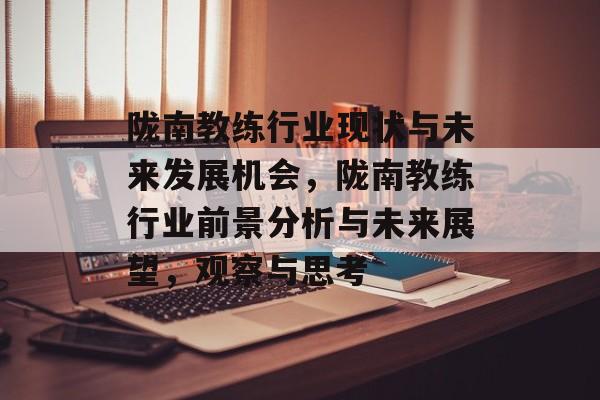 陇南教练行业现状与未来发展机会,陇南教练行业前景分析与未来展望,观察与思考 陇南教练行业现状与未来发展机会,陇南教练行业前景分析与未来展望,观察与思考