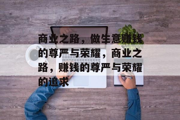 商业之路,做生意赚钱的尊严与荣耀,商业之路,赚钱的尊严与荣耀的追求 商业之路,做生意赚钱的尊严与荣耀,商业之路,赚钱的尊严与荣耀的追求