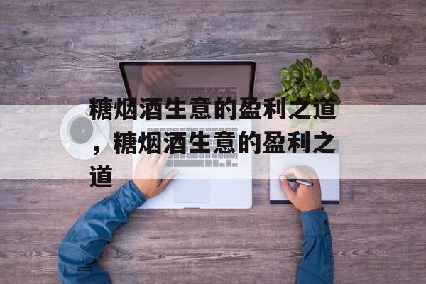 糖烟酒生意的盈利之道,糖烟酒生意的盈利之道 糖烟酒生意的盈利之道,糖烟酒生意的盈利之道