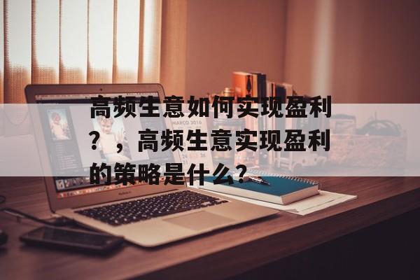 高频生意如何实现盈利?,高频生意实现盈利的策略是什么? 高频生意如何实现盈利?,高频生意实现盈利的策略是什么?