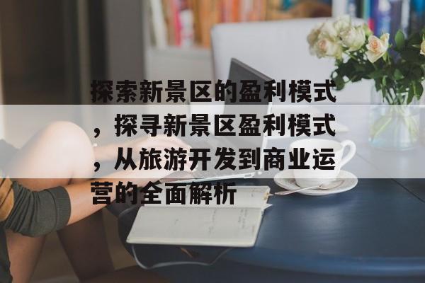 探索新景区的盈利模式，探寻新景区盈利模式，从旅游开发到商业运营的全面解析