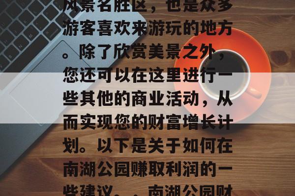 南湖公园是一个著名的风景名胜区,也是众多游客喜欢来游玩的地方。除了欣赏美景之外,您还可以在这里进行一些其他的商业活动,从而实现您的财富增长计划。以下是关于如何在南湖公园赚取利润的一些建议。,南湖公园财富增值策略 南湖公园是一个著名的风景名胜区,也是众多游客喜欢来游玩的地方。除了欣赏美景之外,您还可以在这里进行一些其他的商业活动,从而实现您的财富增长计划。以下是关于如何在南湖公园赚取利润的一些建议。,南湖公园财富增值策略
