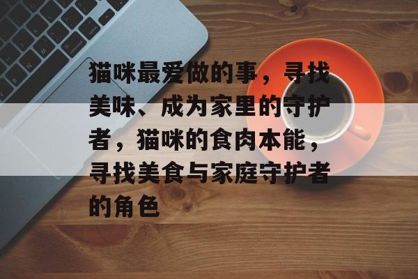 猫咪最爱做的事,寻找美味、成为家里的守护者,猫咪的食肉本能,寻找美食与家庭守护者的角色 猫咪最爱做的事,寻找美味、成为家里的守护者,猫咪的食肉本能,寻找美食与家庭守护者的角色