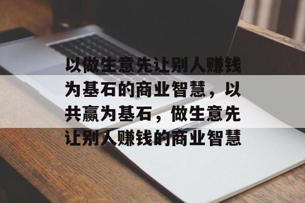 以做生意先让别人赚钱为基石的商业智慧,以共赢为基石,做生意先让别人赚钱的商业智慧 以做生意先让别人赚钱为基石的商业智慧,以共赢为基石,做生意先让别人赚钱的商业智慧