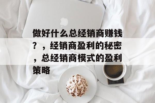 做好什么总经销商赚钱？，经销商盈利的秘密，总经销商模式的盈利策略