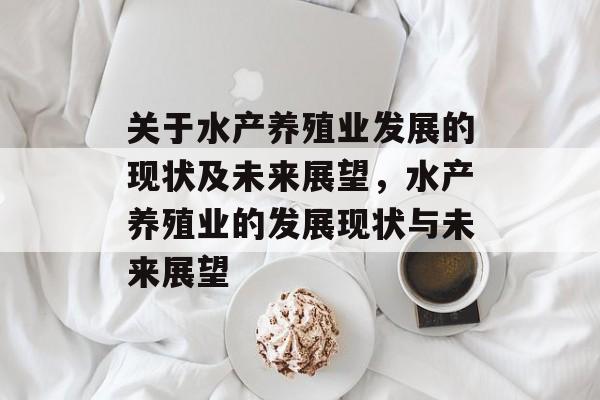 关于水产养殖业发展的现状及未来展望,水产养殖业的发展现状与未来展望 关于水产养殖业发展的现状及未来展望,水产养殖业的发展现状与未来展望