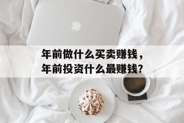 年前做什么买卖赚钱,年前投资什么最赚钱? 年前做什么买卖赚钱,年前投资什么最赚钱?