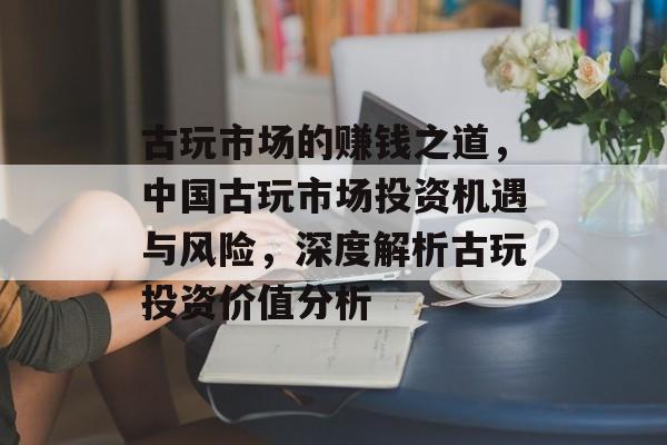 古玩市场的赚钱之道，中国古玩市场投资机遇与风险，深度解析古玩投资价值分析