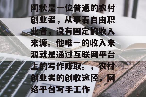 阿秋是一位普通的农村创业者,从事着自由职业者,没有固定的收入来源。他唯一的收入来源就是通过互联网平台上的写作赚取。,农村创业者的创收途径,网络平台写手工作 阿秋是一位普通的农村创业者,从事着自由职业者,没有固定的收入来源。他唯一的收入来源就是通过互联网平台上的写作赚取。,农村创业者的创收途径,网络平台写手工作