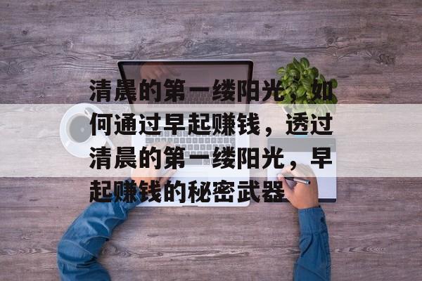 清晨的第一缕阳光,如何通过早起赚钱,透过清晨的第一缕阳光,早起赚钱的秘密武器 清晨的第一缕阳光,如何通过早起赚钱,透过清晨的第一缕阳光,早起赚钱的秘密武器