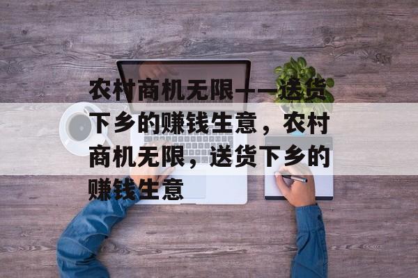 农村商机无限——送货下乡的赚钱生意,农村商机无限,送货下乡的赚钱生意 农村商机无限——送货下乡的赚钱生意,农村商机无限,送货下乡的赚钱生意