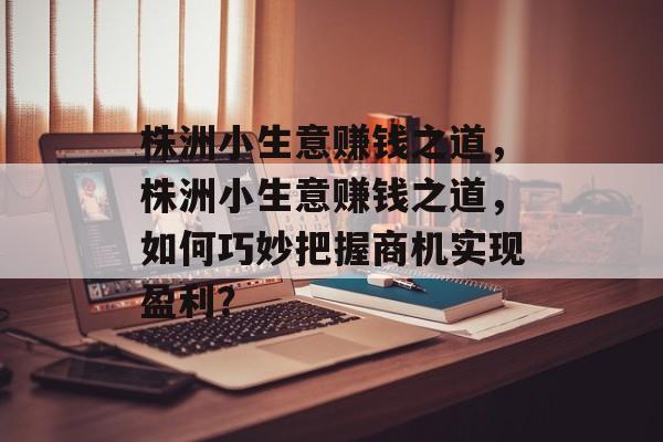 株洲小生意赚钱之道,株洲小生意赚钱之道,如何巧妙把握商机实现盈利? 株洲小生意赚钱之道,株洲小生意赚钱之道,如何巧妙把握商机实现盈利?