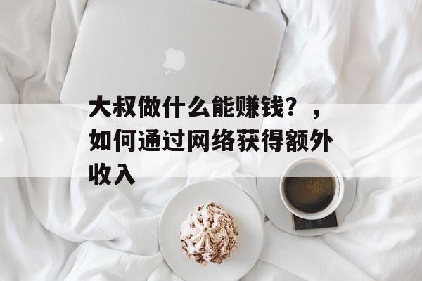 大叔做什么能赚钱？，如何通过网络获得额外收入