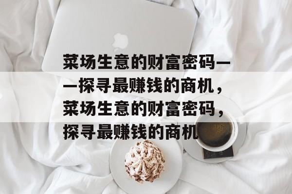 菜场生意的财富密码——探寻最赚钱的商机,菜场生意的财富密码,探寻最赚钱的商机 菜场生意的财富密码——探寻最赚钱的商机,菜场生意的财富密码,探寻最赚钱的商机