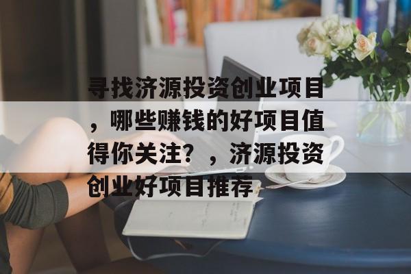 寻找济源投资创业项目,哪些赚钱的好项目值得你关注?,济源投资创业好项目推荐 寻找济源投资创业项目,哪些赚钱的好项目值得你关注?,济源投资创业好项目推荐
