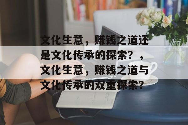 文化生意,赚钱之道还是文化传承的探索?,文化生意,赚钱之道与文化传承的双重探索? 文化生意,赚钱之道还是文化传承的探索?,文化生意,赚钱之道与文化传承的双重探索?