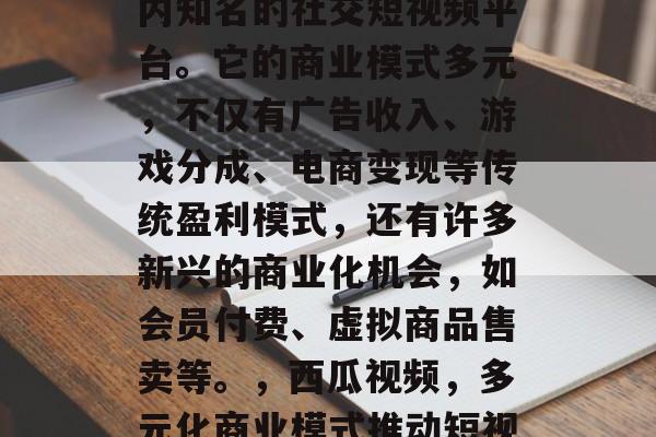 西瓜视频是短视频领域内知名的社交短视频平台。它的商业模式多元,不仅有广告收入、游戏分成、电商变现等传统盈利模式,还有许多新兴的商业化机会,如会员付费、虚拟商品售卖等。,西瓜视频,多元化商业模式推动短视频行业繁荣 西瓜视频是短视频领域内知名的社交短视频平台。它的商业模式多元,不仅有广告收入、游戏分成、电商变现等传统盈利模式,还有许多新兴的商业化机会,如会员付费、虚拟商品售卖等。,西瓜视频,多元化商业模式推动短视频行业繁荣