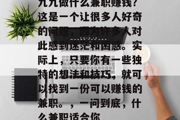 九九做什么兼职赚钱?这是一个让很多人好奇的问题,因为许多人对此感到迷茫和困惑。实际上,只要你有一些独特的想法和技巧,就可以找到一份可以赚钱的兼职。,一问到底,什么兼职适合你 九九做什么兼职赚钱?这是一个让很多人好奇的问题,因为许多人对此感到迷茫和困惑。实际上,只要你有一些独特的想法和技巧,就可以找到一份可以赚钱的兼职。,一问到底,什么兼职适合你