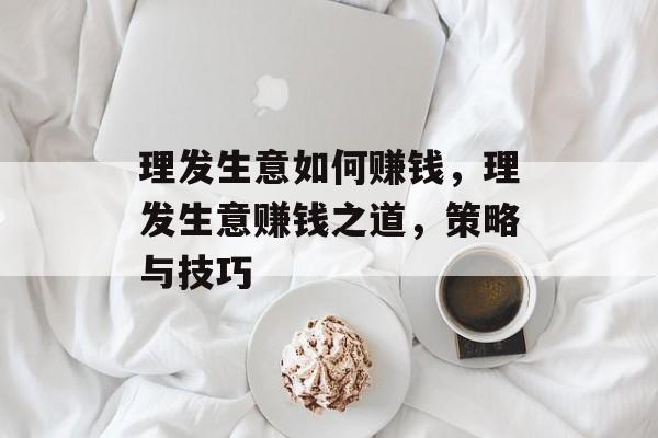 理发生意如何赚钱,理发生意赚钱之道,策略与技巧 理发生意如何赚钱,理发生意赚钱之道,策略与技巧
