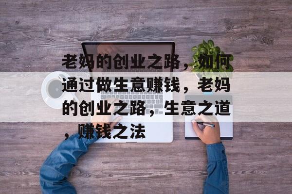 老妈的创业之路,如何通过做生意赚钱,老妈的创业之路,生意之道,赚钱之法 老妈的创业之路,如何通过做生意赚钱,老妈的创业之路,生意之道,赚钱之法