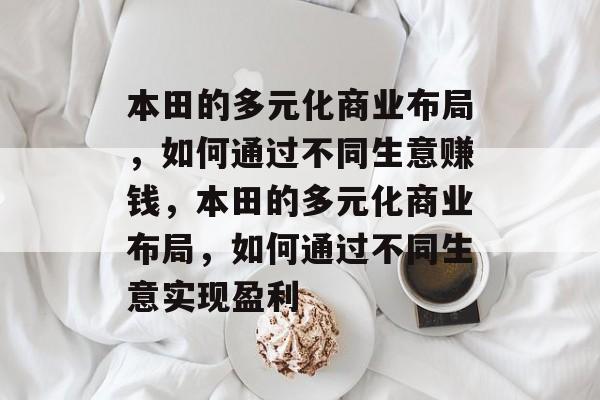 本田的多元化商业布局,如何通过不同生意赚钱,本田的多元化商业布局,如何通过不同生意实现盈利 本田的多元化商业布局,如何通过不同生意赚钱,本田的多元化商业布局,如何通过不同生意实现盈利