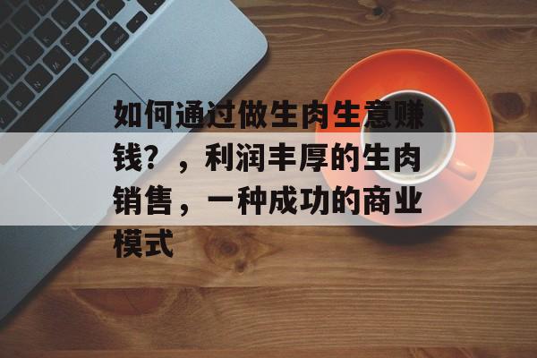 如何通过做生肉生意赚钱?,利润丰厚的生肉销售,一种成功的商业模式 如何通过做生肉生意赚钱?,利润丰厚的生肉销售,一种成功的商业模式