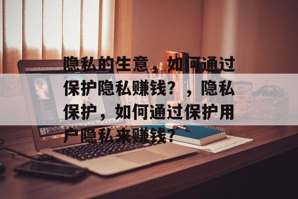 隐私的生意，如何通过保护隐私赚钱？，隐私保护，如何通过保护用户隐私来赚钱？