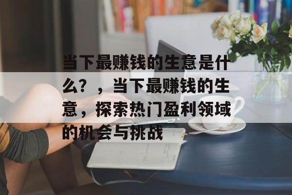 当下最赚钱的生意是什么?,当下最赚钱的生意,探索热门盈利领域的机会与挑战 当下最赚钱的生意是什么?,当下最赚钱的生意,探索热门盈利领域的机会与挑战