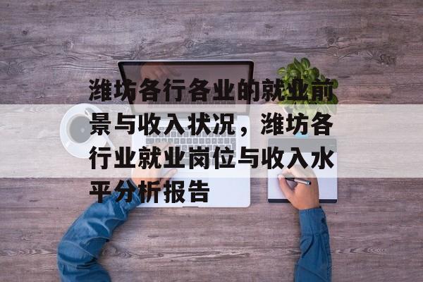 潍坊各行各业的就业前景与收入状况,潍坊各行业就业岗位与收入水平分析报告 潍坊各行各业的就业前景与收入状况,潍坊各行业就业岗位与收入水平分析报告