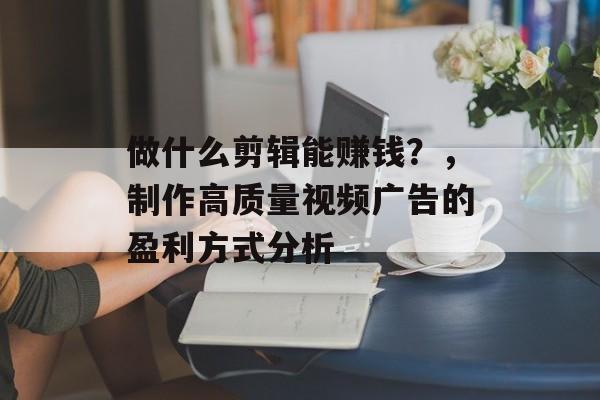 做什么剪辑能赚钱？，制作高质量视频广告的盈利方式分析