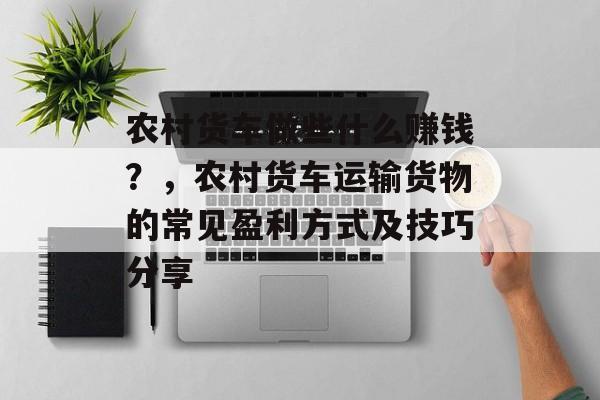 农村货车做些什么赚钱？，农村货车运输货物的常见盈利方式及技巧分享