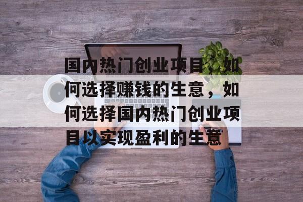 国内热门创业项目,如何选择赚钱的生意,如何选择国内热门创业项目以实现盈利的生意 国内热门创业项目,如何选择赚钱的生意,如何选择国内热门创业项目以实现盈利的生意