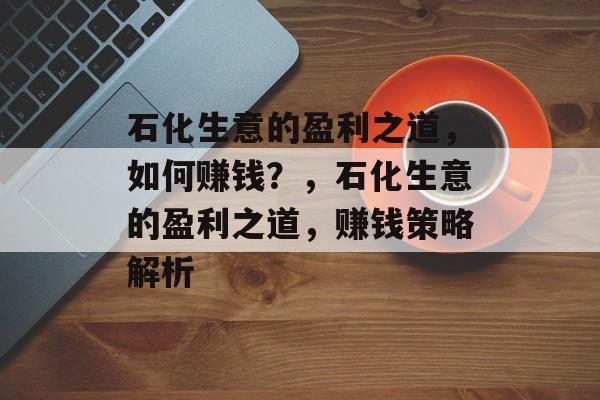 石化生意的盈利之道,如何赚钱?,石化生意的盈利之道,赚钱策略解析 石化生意的盈利之道,如何赚钱?,石化生意的盈利之道,赚钱策略解析