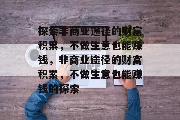 探索非商业途径的财富积累,不做生意也能赚钱,非商业途径的财富积累,不做生意也能赚钱的探索 探索非商业途径的财富积累,不做生意也能赚钱,非商业途径的财富积累,不做生意也能赚钱的探索