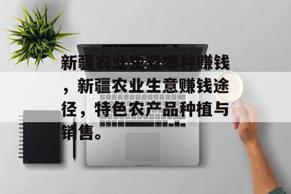 新疆农业生意哪种赚钱,新疆农业生意赚钱途径,特色农产品种植与销售。 新疆农业生意哪种赚钱,新疆农业生意赚钱途径,特色农产品种植与销售。