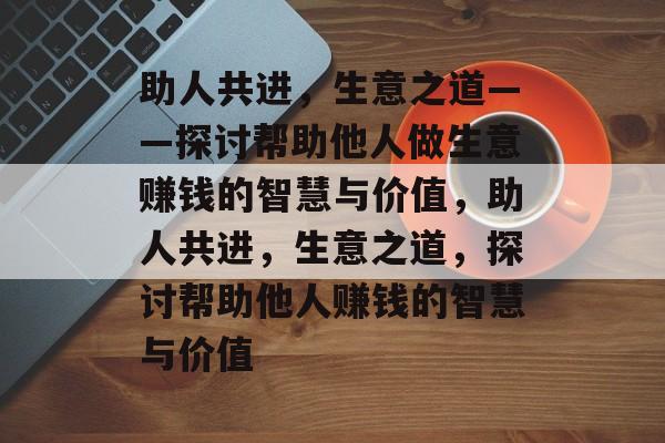 助人共进,生意之道——探讨帮助他人做生意赚钱的智慧与价值,助人共进,生意之道,探讨帮助他人赚钱的智慧与价值 助人共进,生意之道——探讨帮助他人做生意赚钱的智慧与价值,助人共进,生意之道,探讨帮助他人赚钱的智慧与价值