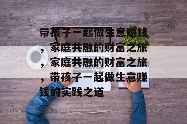 带孩子一起做生意赚钱，家庭共融的财富之旅，家庭共融的财富之旅，带孩子一起做生意赚钱的实践之道