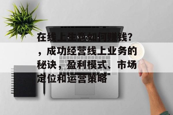 在线上生意如何赚钱?,成功经营线上业务的秘诀,盈利模式、市场定位和运营策略 在线上生意如何赚钱?,成功经营线上业务的秘诀,盈利模式、市场定位和运营策略