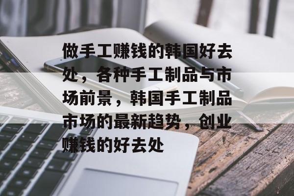 做手工赚钱的韩国好去处,各种手工制品与市场前景,韩国手工制品市场的最新趋势,创业赚钱的好去处 做手工赚钱的韩国好去处,各种手工制品与市场前景,韩国手工制品市场的最新趋势,创业赚钱的好去处