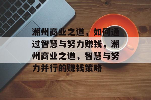 潮州商业之道,如何通过智慧与努力赚钱,潮州商业之道,智慧与努力并行的赚钱策略 潮州商业之道,如何通过智慧与努力赚钱,潮州商业之道,智慧与努力并行的赚钱策略