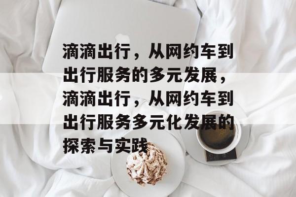 滴滴出行，从网约车到出行服务的多元发展，滴滴出行，从网约车到出行服务多元化发展的探索与实践