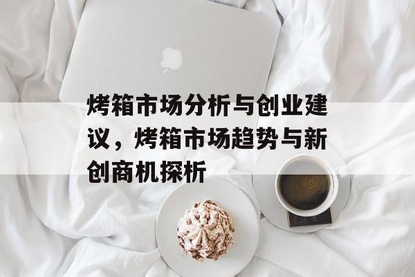 烤箱市场分析与创业建议,烤箱市场趋势与新创商机探析 烤箱市场分析与创业建议,烤箱市场趋势与新创商机探析