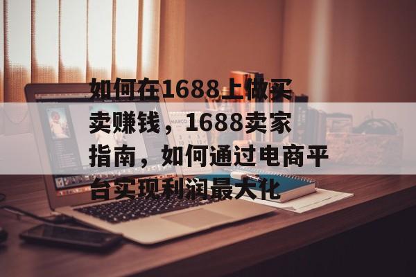 如何在1688上做买卖赚钱,1688卖家指南,如何通过电商平台实现利润最大化 如何在1688上做买卖赚钱,1688卖家指南,如何通过电商平台实现利润最大化