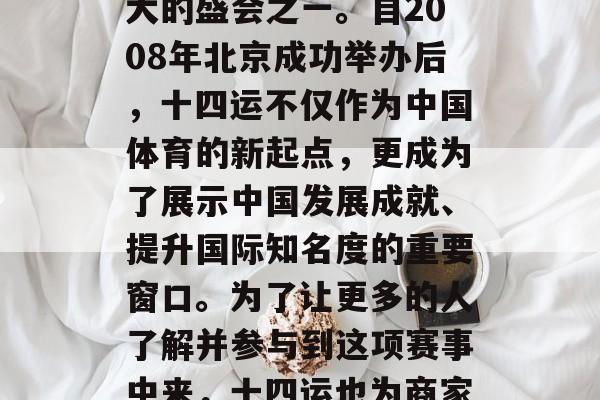 十四运是国家举办的一项大型体育盛事，是中国体育赛事中影响力最大的盛会之一。自2008年北京成功举办后，十四运不仅作为中国体育的新起点，更成为了展示中国发展成就、提升国际知名度的重要窗口。为了让更多的人了解并参与到这项赛事中来，十四运也为商家和投资者带来了巨大的商机。，十四运期间的商业机会与影响