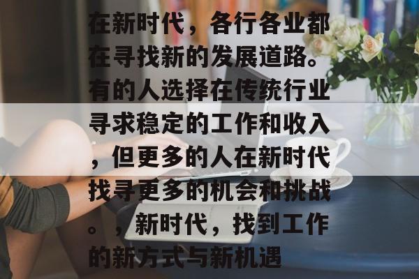 在新时代,各行各业都在寻找新的发展道路。有的人选择在传统行业寻求稳定的工作和收入,但更多的人在新时代找寻更多的机会和挑战。,新时代,找到工作的新方式与新机遇 在新时代,各行各业都在寻找新的发展道路。有的人选择在传统行业寻求稳定的工作和收入,但更多的人在新时代找寻更多的机会和挑战。,新时代,找到工作的新方式与新机遇